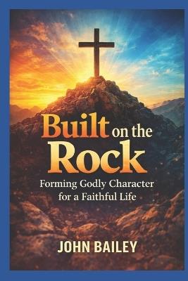 Built on the Rock: Forming Godly Character for a Faithful Life - John Bailey - cover