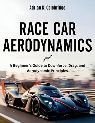 Race Car Aerodynamics: A Beginner's Guide to Downforce, Drag, and Aerodynamic Principles - Adrian N Colebridge - cover