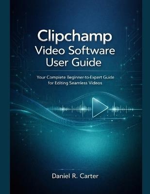 Clipchamp Video Software User Guide: Your Complete Beginner-to-Expert Guide for Editing Seamless Videos - Daniel R Carter - cover