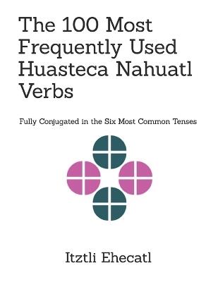 The 100 Most Frequently Used Huasteca Nahuatl Verbs: Fully conjugated in the six most common tenses - Itztli Ehecatl - cover