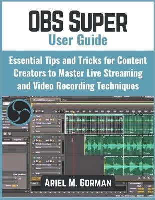 OBS Super User Guide: Essential Tips and Tricks for Content Creators to Master Live Streaming and Video Recording Techniques - Ariel M Gorman - cover