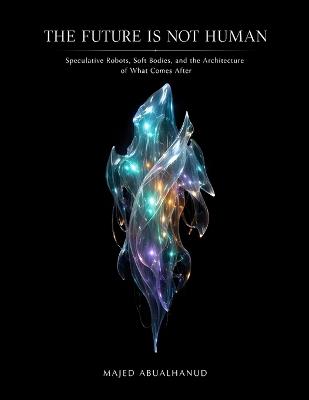 The Future Is Not Human: Speculative Robots, Soft Bodies, and the Architecture of What Comes After - Majed Abualhanud - cover