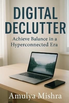 Digital Declutter: Achieve Balance in a Hyperconnected Era: Practical Tips to Manage Information Overload and Enhance Mental Clarity - Amulya Mishra - cover