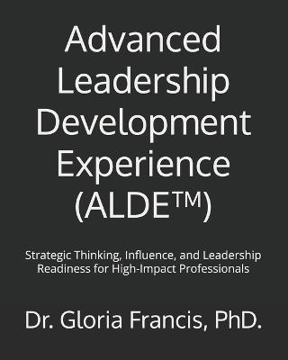 Advanced Leadership Development Experience (ALDE(TM)): Strategic Thinking, Influence, and Leadership Readiness for High-Impact Professionals - Gloria Francis - cover