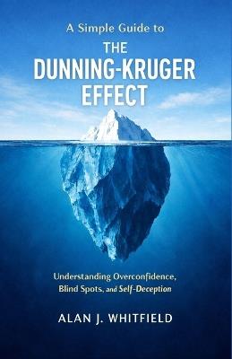 A Simple Guide to The Dunning-Kruger Effect: Understanding Overconfidence, Blind Spots, and Self-Deception - Alan J Whitfield - cover