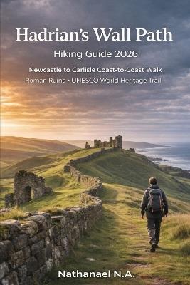Hadrian's Wall Path Hiking Guide 2026: Newcastle to Carlisle Coast-to-Coast Walk, Roman Ruins - UNESCO World Heritage Trail - Nathanael N a - cover