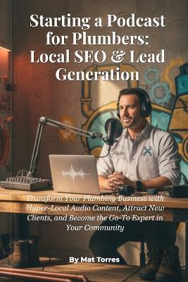 Starting a Podcast for Plumbers: Local SEO & Lead Generation: Transform Your Plumbing Business with Hyper-Local Audio Content, Attract New Clients, and Become the Go-To Expert in Your Community - Mat Torres - cover