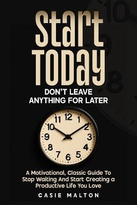 Start Today - Don't Leave Anything for Later: A Motivational, Classic Guide To Stop Waiting And Start Creating a Productive Life You Love - Casie Malton - cover