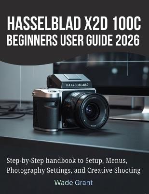 Hasselblad X2D 100C Beginners User Guide 2026: Step-by-Step handbook to Setup, Menus, Photography Settings, and Creative Shooting - Wade Grant - cover