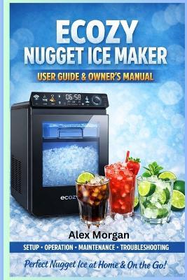 Ecozy Nugget Ice Maker User Guide & Owner's Manual: A Complete Setup, Operation, Cleaning, and Troubleshooting Guide - Alex Morgan - cover