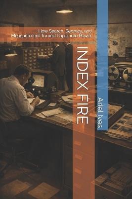Index Fire: How Search, Secrecy, and Measurement Turned Paper into Power - Ariel Ives - cover