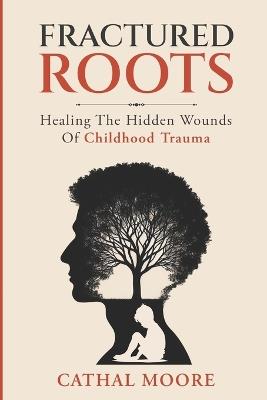 Fractured Roots: Healing The Hidden Wounds of Chilhood Trauma - Cathal Moore - cover