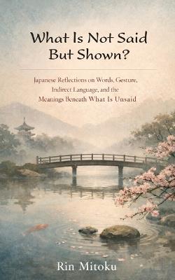 What Is Not Said But Shown?: Japanese Reflections on Words, Gesture, Indirect Language, and the Meanings Beneath What Is Unsaid - Rin Mitoku - cover