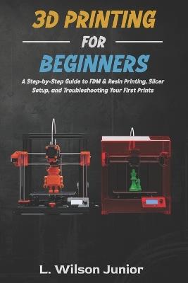 3D Printing for Beginners: A Step-by-Step Guide to FDM & Resin Printing, Slicer Setup, and Troubleshooting Your First Prints - L Wilson Junior - cover