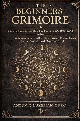 The Beginners' Grimoire: THE ESOTERIC BIBLE FOR BEGINNER: A Foundational Spell book of Rituals, Moon Phases, Sacred Symbols, and Elemental Magic - Antonio Lukeman Greg - cover