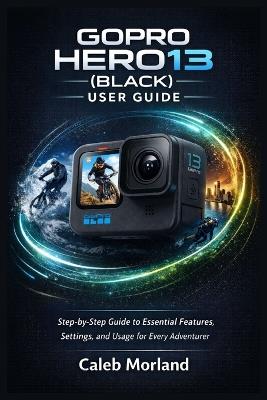 Gopro Hero13 (Black) User Guide: Step-by-Step Guide to Essential Features, Settings, and Usage for Every Adventurer - Caleb Morland - cover