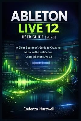 Ableton Live 12 User Guide (2026): A Clear Beginner's Guide to Creating Music with Confidence Using Ableton Live 12 - Cadenza Hartwell - cover