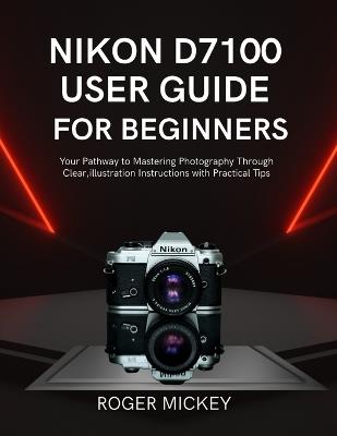 Nikon D7100 User Guide for Beginners: Your Pathway to Mastering Photography Through Clear, illustration Instructions with Practical Tips - Roger Mickey - cover