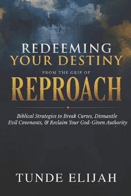 Redeeming Your Destiny from the Grip of Reproach: Biblical Strategies to Break Curses, Dismantle Evil Covenants, and Reclaim Your God-Given Authority - Tunde Elijah - cover