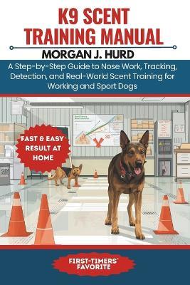 K9 Scent Training Manual: A Step-by-Step Guide to Nose Work, Tracking, Detection, and Real-World Scent Training for Working and Sport Dogs - Morgan J Hurd - cover