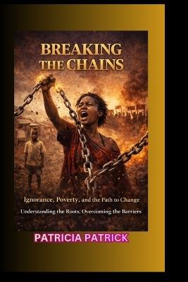 Breaking the Chains: Ignorance, Poverty, and the Path to Change Understanding the Roots, Overcoming the Barriers - Patricia Patrick - cover