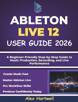 Ableton Live 12 User Guide for Beginners 2026: A Beginner-Friendly Step-by-Step Guide to Music Production, Recording, and Live Performance - Alex Hartwell - cover