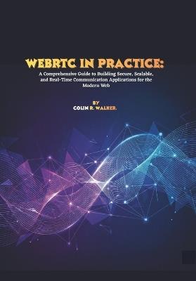 WebRTC in Practice: A Comprehensive Guide to Building Secure, Scalable, and Real-Time Communication Applications for the Modern Web - Colin R Walker - cover