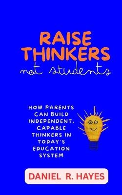 Raise Thinkers, Not Students: How Parents Can Build Independent, Capable Thinkers in Today's Education System - Daniel R Hayes - cover