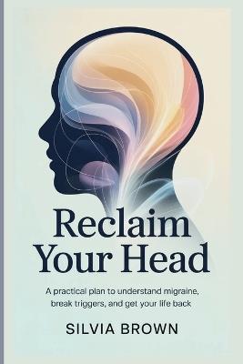 Reclaim Your Head: A Practical Plan to Understand Migraine, Break Triggers, and Get Your Life Back - Silvia Brown - cover