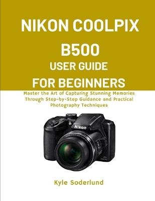 Nikon Coolpix B500 User Guide for Beginners: Master the Art of Capturing Stunning Memories Through Step-by-Step Guidance and Practical Photography Techniques - Kyle Soderlund - cover