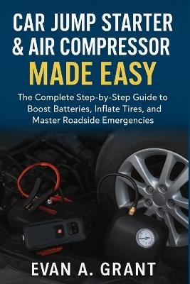 Car Jump Starter & Air Compressor Made Easy: The Complete Step-by-Step Guide to Boost Batteries, Inflate Tires, and Master Roadside Emergencies - Evan A Grant - cover