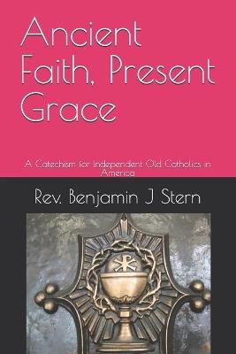 Ancient Faith, Present Grace: A Catechism for Independent Old Catholics in America - Benjamin J Stern - cover