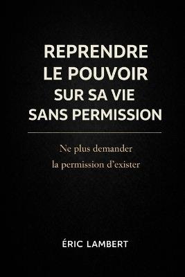 Reprendre le Pouvoir sur Sa Vie Sans Permission: Ne plus demander la permission d'exister - Eric Lambert - cover