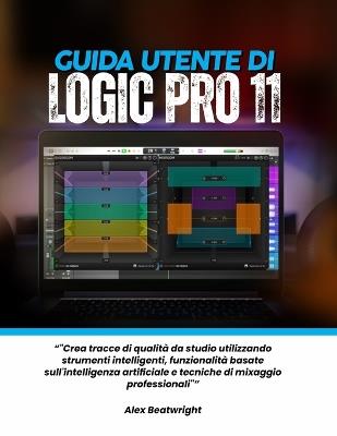 Guida utente di Logic Pro 11: "Crea tracce di qualità da studio utilizzando strumenti intelligenti, funzionalità basate sull'intelligenza artificiale e tecniche di mixaggio professionali" - Alex Beatwright - cover
