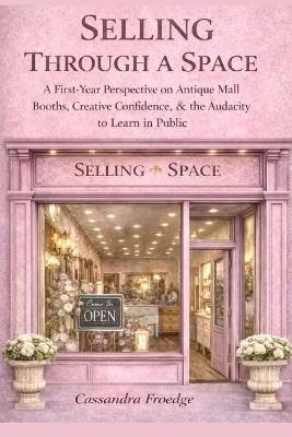 Selling Through a Space: A First-Year Perspective on Antique Mall Booths, Creative Confidence & the Audacity to Learn in Public - Cassandra L Froedge - cover