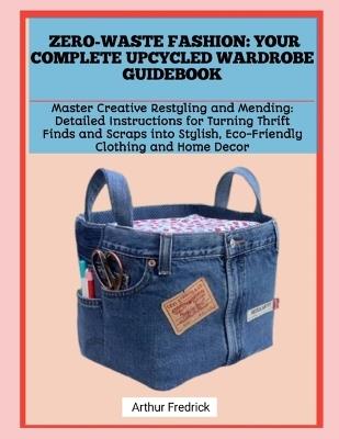 Zero-Waste Fashion: YOUR COMPLETE UPCYCLED WARDROBE GUIDEBOOK: Master Creative Restyling and Mending: Detailed Instructions for Turning Thrift Finds and Scraps into Stylish, Eco-Friendly Clothing and Home Decor - Arthur Fredrick - cover