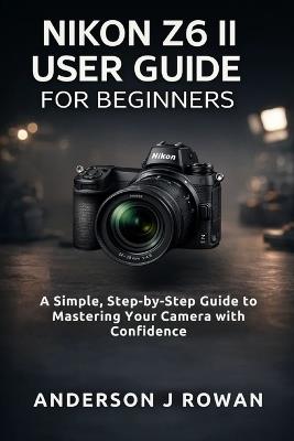 Nikon Z6 II User Guide for Beginners: A Simple, Step-by-Step Guide to Mastering Your Camera with Confidence - Anderson J Rowan - cover