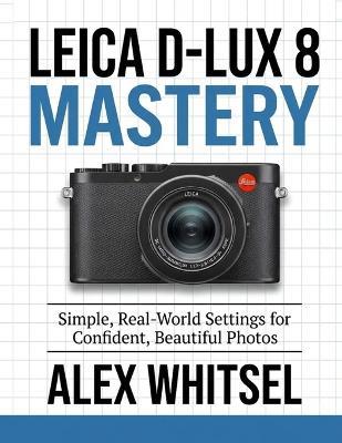 Leica D-Lux 8 Mastery: Simple, Real-World Settings for Confident, Beautiful Photos - Alex Whitsel - cover