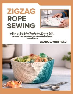 Zigzag Rope Sewing: A Step-by-Step Coiled Rope Sewing Machine Guide to Rope Bowls & Baskets with Perfect Shaping, Clean Finishes, Troubleshooting, and 15 Modern Home Décor Projects - Clara E Whitfield - cover