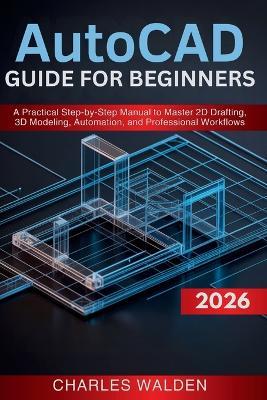 AutoCAD 2026 Guide for Beginners: A Practical Step-by-Step Manual to Master 2D Drafting, 3D Modeling, Automation, and Professional Workflows - Charles Walden - cover