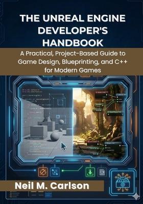 The Unreal Engine Developer's Handbook: A Practical, Project-Based Guide to Game Design, Blueprinting, and C++ for Modern Games - Neil M Carlson - cover
