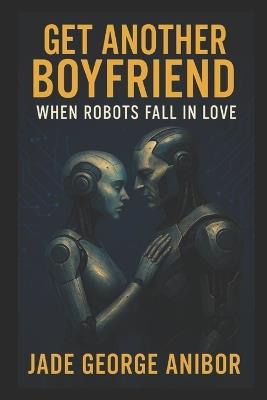 Get Another Boyfriend: When Robots Fall in Love: A Heartwarming Sci-Fic Romantic Comedy of Forbidden AI Love and Second Chances - Jade George Anibor - cover