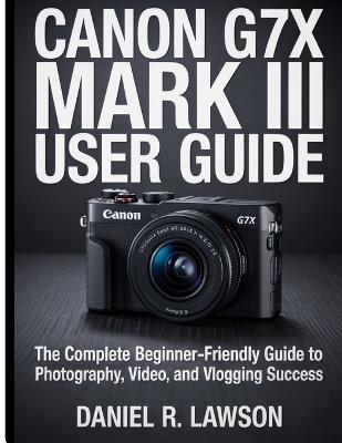 Canon G7X Mark III User guide: The Complete Beginner-Friendly Guide to Photography, Video, and Vlogging Success - Daniel R Lawson - cover