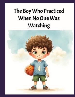 The Boy Who Practiced When No One Was Watching: A Heartwarming Basketball Story About Patience, Kindness, Persistence, and True Sportsmanship - Debbie Jones - cover