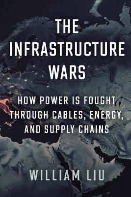 The Infrastructure Wars: How Power Is Fought Through Cables, Energy, and Supply Chains - William Liu - cover