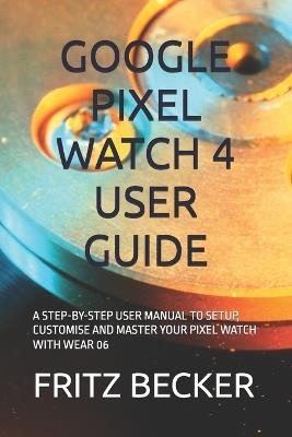 Google Pixel Watch 4 User Guide: A Step-By-Step User Manual to Setup, Customise and Master Your Pixel Watch with Wear 06 - Fritz Becker - cover