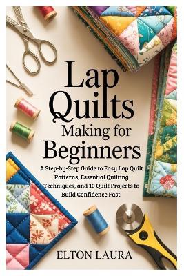 Lap Quilts Making for Beginners: A Step-by-Step Guide to Easy Lap Quilt Patterns, Essential Quilting Techniques, and 10 Quilt Projects to Build Confidence Fast - Elton Laura - cover