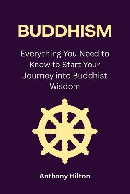 Buddhism: Everything You Need to Know to Start Your Journey into Buddhist Wisdom - Anthony Hilton - cover
