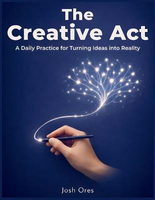 The Creative Act: A Daily Practice for Turning Ideas into Reality - Josh Ores - cover