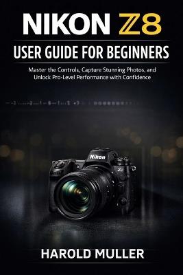 Nikon Z8 User Guide for Beginners: Master the Controls, Capture Stunning Photos, and Unlock Pro-Level Performance with Confidence - Harold Muller - cover
